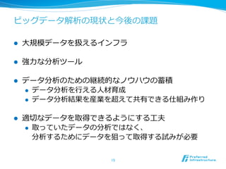 ビッグデータ解析の現状と今後の課題

l    ⼤大規模データを扱えるインフラ

l    強⼒力力な分析ツール

l    データ分析のための継続的なノウハウの蓄積
      l  データ分析を⾏行行える⼈人材育成
      l  データ分析結果を産業を超えて共有できる仕組み作り


l    適切切なデータを取得できるようにする⼯工夫
      l  取っていたデータの分析ではなく、
          分析するためにデータを狙って取得する試みが必要


                   15	
 