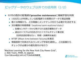 ビッグデータのウェブ以外での活⽤用例例（1/2）

l    NY市の既存の配電網のproactive maintenanceに機械学習を利利⽤用
       l  1500万⼈人が利利⽤用している配電網での実際のデータで実証実験

       l  様々な情報から、どの順番にメンテナンスを⾏行行う必要かを決定する

       l  300種類の特徴情報（realtime/semi-realtime/static）

             l    各種センサデータから挙げられる数百種類のデータ
             l    過去のトラブルが記述されたトラブルチケット集記録
                   （⾃自然⾔言語処理理を⾏行行い、特徴・訓練例例を抽出）
      l    MTBF (Mean time between failures)を推定
      l    情報検索索で利利⽤用されるランキング学習を適⽤用し、どの装置から
            チェックが必要かの優先度度付けを⾏行行う

“Machine Learning for the New York City Power Grid”,  
 J. IEEE Trans. PAMI, to appear,  
 Con Edison社とコロンビア大の共同研究
                                    16	
 