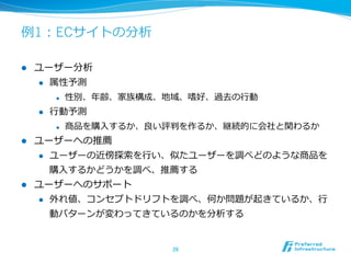 例例1：ECサイトの分析

l    ユーザー分析
      l  属性予測

             l    性別、年年齢、家族構成、地域、嗜好、過去の⾏行行動
      l    ⾏行行動予測
             l    商品を購⼊入するか、良良い評判を作るか、継続的に会社と関わるか
l  ユーザーへの推薦
    l  ユーザーの近傍探索索を⾏行行い、似たユーザーを調べどのような商品を

        購⼊入するかどうかを調べ、推薦する
l  ユーザーへのサポート
    l  外れ値、コンセプトドリフトを調べ、何か問題が起きているか、⾏行行

            動パターンが変わってきているのかを分析する


                                26	
 