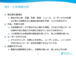 例例3：⼩小売情報分析

l  発注数の最適化
     l  過去の売上数、店舗、気象、地域、ニュース、ユーザーからの反響

         など様々な情報を元に最適な発注数を予測、リスク分析も⾏行行う
l  ⽋欠品、代替え分析
     l  ⽋欠品情報はデータで表されない隠れた情報．これまでの売上データ

         の傾向や似た商品での代替えが起きているかで分析を⾏行行う
     l  この実現のため商品間の類似度度を測ったり、売上の相関を調べる

l  ユーザーのモデル化
     l  クラスタリング、分類などを利利⽤用し、ユーザーに対し、いくつかタ

         グ付けを⾏行行いユーザー全容を把握できるようにする
l    店舗のモデル化
      l  複数の店舗情報を分析し、店舗毎の強い点、弱い点などを分析


                      28	
 