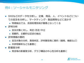 例例4：ソーシャルモニタリング

l  SNSなどのデータを分析し、企業、商品、⼈人、イベントなどについ
    ての⾔言及を分析し、マーケティング・製品開発などに活かす
     l  特徴抽出では、⾔言語処理理技術が重要となってくる

l  評判分析
     l  ⾔言及対象に対し、肯定/否定/中⽴立立

     l  客観的、主観的な記述の抽出

l  評判情報の要約
     l  ⾔言及対象の分析、真偽判定、評判属性毎に要約（価格、機能など）

     l  共参照解析なども重要に

l  影響度度分析
      l    発⾔言毎の影響度度分析、グラフ構造の中⼼心性分析も重要に


                          29	
 