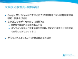 ⼤大規模分散並列列+機械学習

l  Google, MS, Yahoo!などを中⼼心に⼤大規模分散並列列による機械学習の
    研究・実⽤用化が進む
l  より強⼒力力なモデルを利利⽤用した機械学習
     l  ⾼高精度度で理理論論的な保障のある⼿手法

     l  オンライン学習など従来並列列化が困難と思われた⼿手法も並列列化可能

         であることがわかってきた


l    グラフィカルモデルと分散数値最適化を紹介
 