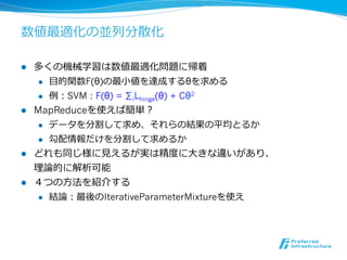 数値最適化の並列列分散化

l  多くの機械学習は数値最適化問題に帰着
     l  ⽬目的関数F(θ)の最⼩小値を達成するθを求める

     l  例例：SVM : F(θ) = ∑iLhinge(θ) + Cθ2

l  MapReduceを使えば簡単？
     l  データを分割して求め、それらの結果の平均とるか

     l  勾配情報だけを分割して求めるか

l  どれも同じ様に⾒見見えるが実は精度度に⼤大きな違いがあり、
    理理論論的に解析可能
l  ４つの⽅方法を紹介する
     l  結論論：最後のIterativeParameterMixtureを使え
 