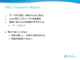 ⽅方法１Parameter Mixture

1.    データを分割しK個のshardに配る
2.  shard毎にパラメータθを最適化
3.  最後に各shardの結果の平均をとる
    l  θ’ = (∑iθi)/K


l    実はうまくいかない
      l  性能も悪いし、失敗する例例も作れる

      l  理理論論的保障もできない
 