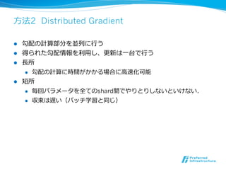 ⽅方法2 Distributed Gradient

l  勾配の計算部分を並列列に⾏行行う
l  得られた勾配情報を利利⽤用し、更更新は⼀一台で⾏行行う
l  ⻑⾧長所
     l  勾配の計算に時間がかかる場合に⾼高速化可能

l  短所
     l  毎回パラメータを全てのshard間でやりとりしないといけない．

     l  収束は遅い（バッチ学習と同じ）
 
