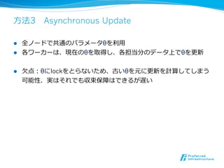 ⽅方法3 　Asynchronous Update

l  全ノードで共通のパラメータθを利利⽤用
l  各ワーカーは、現在のθを取得し、各担当分のデータ上でθを更更新


l    ⽋欠点：θにlockをとらないため、古いθを元に更更新を計算してしまう
      可能性．実はそれでも収束保障はできるが遅い
 