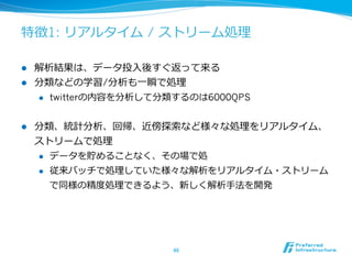 特徴1: リアルタイム / ストリーム処理理

l  解析結果は、データ投⼊入後すぐ返って来る
l  分類などの学習/分析も⼀一瞬で処理理
    l  twitterの内容を分析して分類するのは6000QPS



l    分類、統計分析、回帰、近傍探索索など様々な処理理をリアルタイム、
      ストリームで処理理
      l  データを貯めることなく、その場で処

      l  従来バッチで処理理していた様々な解析をリアルタイム・ストリーム

          で同様の精度度処理理できるよう、新しく解析⼿手法を開発




                       46	
 