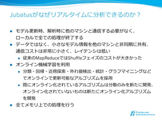 Jubatusがなぜリアルタイムに分析できるのか？

l  モデル更更新時、解析時に他のマシンと通信する必要がなく、
    ローカルで全ての処理理が終了了する
l  データではなく、⼩小さなモデル情報を他のマシンと⾮非同期に共有．
    通信コストは⾮非常に⼩小さく、レイテンシは低い
    l  従来のMapReduceではShuffleフェイズのコストが⼤大きかった

l  オンライン機械学習を利利⽤用
    l  分類・回帰・近傍探索索・外れ値検出・統計・グラフマイニングなど

        でオンラインで更更新可能なアルゴリズムを採⽤用
    l  既にオンライン化されているアルゴリズムは分散のみを新たに開発、

        オンライン化されていないものは新たにオンライン化アルゴリズム
       を開発
l    全てメモリ上での処理理を⾏行行う
 