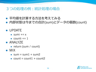 ３つの処理理の例例：統計処理理の場合

l    平均値を計算する⽅方法を考えてみる
l    内部状態は今までの合計(sum)とデータの個数(count)

l    UPDATE
      l    sumi += x
      l    counti += 1
l    ANALYZE
      l    return (sum / count)
l    MIX
      l    sum = sum1 + sum2
      l    count = count1 + count2


                                      59	
 