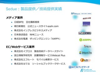 Sedue：製品提供／技術提供実績

メディア業界
  l    ⽇日経BP社 　全社横断検索索
  l    朝⽇日新聞社 　公式ニュースサイトasahi.com
  l    株式会社インプレスビジネスメディア
  l    ⽇日本放送協会 　NHKニュース
  l    株式会社電通 　ザッピングエンジン「XAPPY」


EC/Webサービス業界
  l    株式会社イプロス 　製造技術データベースサイト
  l    国⽴立立情報学研究所 　図書情報サービスWebcat  Plus
  l    株式会社エフルート 　モバイル検索索サービス
  l    株式会社はてな 　ソーシャルブックマークサービス
 