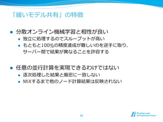 「緩いモデル共有」の特徴

l    分散オンライン機械学習と相性が良良い
      l    独⽴立立に処理理するのでスループットが⾼高い
      l    もともと100%の精度度達成が難しいのを逆⼿手に取り、
            サーバー間で結果が異異なることを許容する


l    任意の並⾏行行計算を実現できるわけではない
      l    逐次処理理した結果と厳密に⼀一致しない
      l    MIXするまで他のノード計算結果は反映されない




                          60	
 