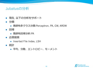 Jubatusの分析

l    現在, 以下の分析をサポート
l    分類
      l  教師有多クラス分類:Perceptron, PA, CW, AROW

l    回帰
      l  教師有回帰分析:PA

l    近傍探索索
      l  Inverted File Index, LSH

l    統計
      l  平均、分散、エントロピー、モーメント




                              61	
 