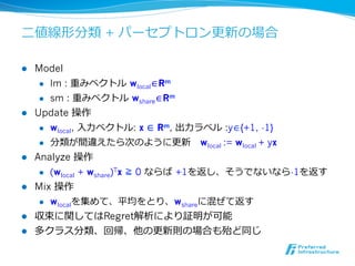 ⼆二値線形分類 + パーセプトロン更更新の場合

l  Model
     l  lm : 重みベクトル  wlocal∈Rm

     l  sm : 重みベクトル  wshare∈Rm

l  Update 操作
     l  wlocal, ⼊入⼒力力ベクトル: x ∈ Rm, 出⼒力力ラベル :y∈{+1, -1}

     l  分類が間違えたら次のように更更新      wlocal := wlocal + yx

l  Analyze 操作
     l  (wlocal + wshare)Tx ≧ 0 ならば  +1を返し、そうでないなら-1を返す

l  Mix 操作
     l  wlocalを集めて、平均をとり、wshareに混ぜて返す

l  収束に関してはRegret解析により証明が可能
l  多クラス分類、回帰、他の更更新則の場合も殆ど同じ
 