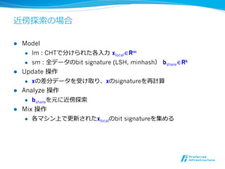 近傍探索索の場合

l  Model
     l  lm : CHTで分けられた各⼊入⼒力力  xlocal∈Rm

     l  sm : 全データのbit signature (LSH, minhash）  bshare∈Rk

l  Update 操作
     l  xの差分データを受け取り、xのsignatureを再計算

l  Analyze 操作
     l  bshareを元に近傍探索索

l  Mix 操作
     l  各マシン上で更更新されたxlocalのbit signatureを集める
 