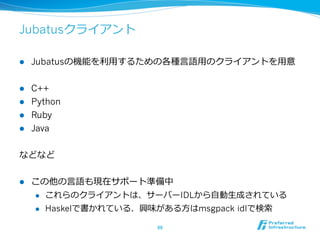 Jubatusクライアント

l    Jubatusの機能を利利⽤用するための各種⾔言語⽤用のクライアントを⽤用意


l  C++
l  Python
l  Ruby
l  Java


などなど

l    この他の⾔言語も現在サポート準備中
      l    これらのクライアントは、サーバーIDLから⾃自動⽣生成されている
      l    Haskelで書かれている．興味がある⽅方はmsgpack idlで検索索

                              66	
 