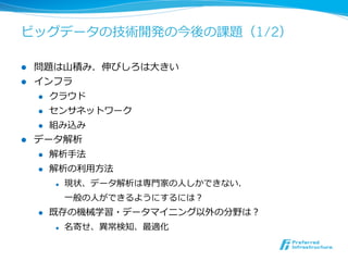 ビッグデータの技術開発の今後の課題（1/2）

l  問題は⼭山積み．伸びしろは⼤大きい
l  インフラ
    l  クラウド

    l  センサネットワーク

    l  組み込み

l  データ解析
    l  解析⼿手法

    l  解析の利利⽤用⽅方法

            l    現状、データ解析は専⾨門家の⼈人しかできない．
                  ⼀一般の⼈人ができるようにするには？
      l    既存の機械学習・データマイニング以外の分野は？
            l    名寄せ、異異常検知、最適化
 