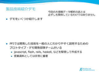 製品技術紹介デモ
                                今回の⼤大規模データ解析の話とは
                                必ずしも関係しているわけではありません
l    デモをいくつか紹介します




l    PFIでは開発した技術を⼀一般の⼈人にわかりやすく説明するための
      プロトタイプ・デモ開発部隊チームがいる
       l  javascript,  ﬂash,  rails,  haskell,  などを駆使して作成する

       l  営業資料料としては⾮非常に重要
 