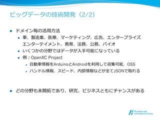 ビッグデータの技術開発（2/2）

l    ドメイン毎の活⽤用⽅方法
      l  ⾞車車、製造業、医療療、マーケティング、広告、エンタープライズ

          エンターテイメント、教育、法務、公務、バイオ
      l  いくつかの分野ではデータが⼊入⼿手可能になっている

      l  例例：OpenXC Project

        l    ⾃自動⾞車車情報をArduinoとAndroidを利利⽤用して収集可能．OSS
        l    ハンドル情報、スピード、内部情報などが全てJSONで取れる



l    どの分野も未開拓拓であり、研究、ビジネスともにチャンスがある
 