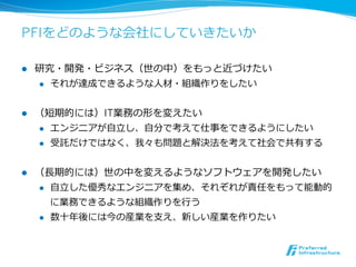 PFIをどのような会社にしていきたいか

l    研究・開発・ビジネス（世の中）をもっと近づけたい
      l  それが達成できるような⼈人材・組織作りをしたい



l    （短期的には）IT業務の形を変えたい
      l  エンジニアが⾃自⽴立立し、⾃自分で考えて仕事をできるようにしたい

      l  受託だけではなく、我々も問題と解決法を考えて社会で共有する



l    （⻑⾧長期的には）世の中を変えるようなソフトウェアを開発したい
      l  ⾃自⽴立立した優秀なエンジニアを集め、それぞれが責任をもって能動的

          に業務できるような組織作りを⾏行行う
      l    数⼗十年年後には今の産業を⽀支え、新しい産業を作りたい
 