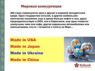 Мировая	
  конкуренция	
  
200 стран соревнуются одна с другой в мировой конкурентной
среде. Одно государство сильнее, в другом наибольшее
количество населения, еще в одном больше нефти и газа, друга
председательствует в ООН, или в Евросоюзе, еще одна славится
наилучшим чаем или кофе, другая надежными автомобилями или
компьютерами, кто-то - готовится к полету на Марс... 	
  




Made in USA
Made in Japan
Made in Ukraine
Made in China
 