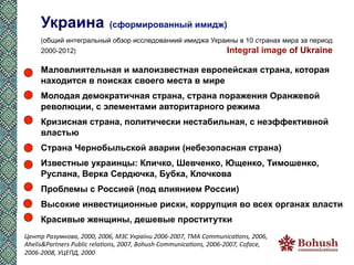 Украина                                                                                                                        (сформированный имидж)
       (общий интегральный обзор исследованиий имиджа Украины в 10 странах мира за период
       2000-2012)	
  	
  	
  	
  	
  	
  	
  	
  	
  	
  	
  	
  	
  	
  	
  	
  	
  	
  	
  	
  	
  	
  	
  	
  	
  	
  	
  	
  	
  	
  	
  	
  	
  	
  	
  	
  	
  	
  	
  	
  	
  	
  	
  	
  	
  	
  	
  	
  	
  	
  	
  	
  	
  	
  	
  	
  	
  	
  	
  	
  	
  	
  	
  	
  	
  	
  	
  	
  	
  	
  	
  	
  	
  	
  	
  	
  	
  	
  	
  	
  	
  	
  	
  	
  	
  	
  	
  	
  	
  	
  	
  	
  	
  	
  	
  	
  	
  Integral   image of Ukraine	
  
       	
  


       Маловлиятельная и малоизвестная европейская страна, которая
       находится в поисках своего места в мире
       Молодая демократичная страна, страна поражения Оранжевой
       революции, с элементами авторитарного режима
       Кризисная страна, политически нестабильная, с неэффективной
       властью
       Страна Чернобыльской аварии (небезопасная страна)
       Известные украинцы: Кличко, Шевченко, Ющенко, Тимошенко,
       Руслана, Верка Сердючка, Бубка, Клочкова
       Проблемы с Россией (под влиянием России)
       Высокие инвестиционные риски, коррупция во всех органах власти
       Красивые женщины, дешевые проститутки
Центр	
  Разумкова,	
  2000,	
  2006,	
  МЗС	
  України	
  2006-­‐2007,	
  ТМА	
  CommunicaEons,	
  2006,	
  
Ahelis&Partners	
  Public	
  relaEons,	
  2007,	
  Bohush	
  CommunicaEons,	
  2006-­‐2007,	
  Coface,	
  
2006-­‐2008,	
  УЦЕПД,	
  2000	
  	
  
 