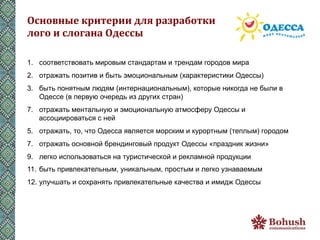 Основные	
  критерии	
  для	
  разработки	
  	
  
лого	
  и	
  слогана	
  Одессы	
  

1.  соответствовать мировым стандартам и трендам городов мира
2.  отражать позитив и быть эмоциональным (характеристики Одессы)
3.  быть понятным людям (интернациональным), которые никогда не были в
    Одессе (в первую очередь из других стран)
7.  отражать ментальную и эмоциональную атмосферу Одессы и
    ассоциироваться с ней
5.  отражать, то, что Одесса является морским и курортным (теплым) городом
7.  отражать основной брендинговый продукт Одессы «праздник жизни»
9.  легко использоваться на туристической и рекламной продукции
11.  быть привлекательным, уникальным, простым и легко узнаваемым
12.  улучшать и сохранять привлекательные качества и имидж Одессы
 
