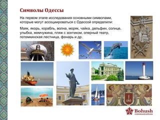 Символы	
  Одессы	
  
На первом этапе исследования основными символами,
которые могут ассоциироваться с Одессой определили:
Маяк, якорь, корабль, волна, моряк, чайка, дельфин, солнце,
улыбка, жемчужина, пляж с зонтиком, оперный театр,
потемкинская лестница, фонарь и др.
 