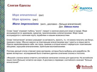 Слоган	
  Одессы	
  

      Море впечатлений (рус)
      Море вражень (укр.)
      More impressions              (англ., дословно – больше впечатлений)
                                                       Доп. Odessa mama
Слово “море” отражает глубину, “много”, говорит о наличии реального моря в городе. Море
ассоциируется со здоровьем, курортом, приключениями и впечатлениями. Море также
ассоциируется с наличием порта, кораблями и новыми возможностями

Слово “впечатления” активно указывает на активность, яркость, то, что можно получить как бонус,
приехав в город. Обычно именно за позитивными впечатлениями едут туристы в новые места.
Одесса зарекомендовала себя, как город, приехав в который можно «зарядиться» позитивными
эмоциями, хорошими впечалениями, приятными воспоминаниями.

Поэтому данный слоган отвечает всем критериям, которые были выбраны для разработки. Во
время экспертных исследований было отмечено удачное сочетание слогана и логотипа.

«Фишкой» слогана можно отметить английское написание слогана для одесситов. На английском
языке more (больше) читается как море. А дословно в переводе с английского означает “больше
впечатлений!”.
 