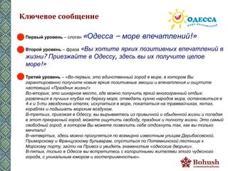 Ключевое	
  сообщение	
  	
  

  Первый уровень – слоган   «Одесса – море впечатлений!»
  Второй уровень – фраза «Вы
                      хотите ярких позитивных впечатлений в
  жизни? Приезжайте в Одессу, здесь вы их получите целое
  море!»
  Третий уровень – «Во-первых, это единственный город в мире, в котором Вы
  гарантированно получите новые яркие позитивные эмоции и впечатления и ощутите
  настоящий «Праздник жизни!»
  Во-вторых, это шикарное место, где можно получить яркий многогранный отдых:
  развлечься в лучших клубах на берегу моря, отведать кухню народов мира, остановиться в
  4-х и 5-ти звездочных отелях, искупаться в море, покататься на трамвайчиках, яхтах,
  кораблях и подышать морским воздухом.
  В-третьих, приезжая в Одессу, вы вырываетесь из привычной и обыденной жизни и попадая
  в этот прекрасный город, можете ощутить свободу, праздник и полноту жизни. Это самый
  свободный город, в котором Вы можете позволить себе отдохнуть так, как вы только
  мечтали!
  В-четвертых, здесь можно прогуляться по всемирно известным улицам Дерибасовской,
  Приморскому и Французскому бульварам, спуститься по Потемкинской лестнице к
  Морскому порту, зайти на Привоз и увидеть знаменитые «одесские дворики».
  В-пятых, только в Одессе вы встретитесь с колоритными жителями этого чудесного
  города, с уникальным юмором и гостеприимностью».
 