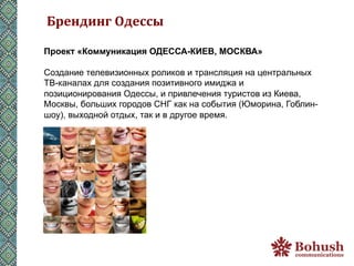 Брендинг	
  Одессы	
  

Проект «Коммуникация ОДЕССА-КИЕВ, МОСКВА»

Создание телевизионных роликов и трансляция на центральных
ТВ-каналах для создания позитивного имиджа и
позиционирования Одессы, и привлечения туристов из Киева,
Москвы, больших городов СНГ как на события (Юморина, Гоблин-
шоу), выходной отдых, так и в другое время.
 