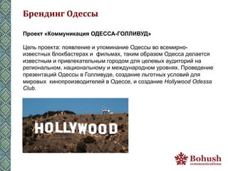 Брендинг	
  Одессы	
  

Проект «Коммуникация ОДЕССА-ГОЛЛИВУД»

Цель проекта: появление и упоминание Одессы во всемирно-
известных блокбастерах и фильмах, таким образом Одесса делается
известным и привлекательным городом для целевых аудиторий на
региональном, национальному и международном уровнях. Проведение
презентаций Одессы в Голливуде, создание льготных условий для
мировых кинопроизводителей в Одессе, и создание Hollywood Odessa
Club.
 