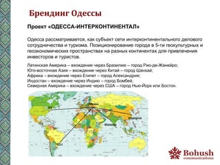 Брендинг	
  Одессы	
  
Проект «ОДЕССА-ИНТЕРКОНТИНЕНТАЛ»

Одесса рассматривается, как субъект сети интерконтинентального делового
сотрудничества и туризма. Позиционирование города в 5-ти геокультурных и
геоэкономических пространствах на разных континентах для привлечения
инвесторов и туристов.
Латинская Америка – вхождение через Бразилию – город Рио-де-Жанейро;
Юго-восточная Азия – вхождение через Китай – город Шанхай;
Африка – вхождение через Египет – город Александрия;
Индостан – вхождение через Индию – город Бомбей;
Северная Америка – вхождение через США – город Нью-Йорк или Бостон.
 