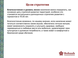 Цели	
  стратегии	
  
Благосостояние и уровень жизни населения важно определить, как
основную цель стратегий развития территорий, особенно это
становится актуальным в долгосрочных стратегиях развития с
горизонтом в 15-25 лет.

Благосостояние возможно, по нашему мнению, если население может
питаться соответственно своим вкусам, обеспечено личным жильем,
имеет возможность сохранять и улучшать здоровье, свободно
перемещаться в любимые места или мобильно, удовлетворяет свои
культурные и духовные потребности, а также живет в комфортной и
безопасной среде обитания.
 