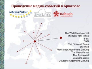 Проведение	
  медиа-­‐событий	
  в	
  Брюсселе	
  




                                       The Wall Street Journal
                                           The New York Times
                                                           BBC
                                                           CNN
                                            The Financial Times
                                                       Die Welt
                                Frankfurter Allgemeine Zeitung
                                               The NewsMarket
                                                The Economist
                                                Deutsche Welle
                                  Deutsche Allgemeine Zeitung
 