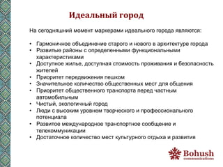 Идеальный	
  город	
  
На сегодняшний момент маркерами идеального города являются:

•  Гармоничное объединение старого и нового в архитектуре города
•  Развитые районы с определенными функциональными
   характеристиками
•  Доступное жилье, доступная стоимость проживания и безопасность
   жителей
•  Приоритет передвижения пешком
•  Значительное количество общественных мест для общения
•  Приоритет общественного транспорта перед частным
   автомобильным
•  Чистый, экологичный город
•  Люди с высоким уровнем творческого и профессионального
   потенциала
•  Развитое международное транспортное сообщение и
   телекоммуникации
•  Достаточное количество мест культурного отдыха и развития
 