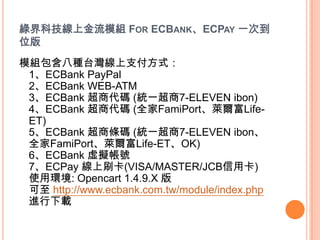 GƼϽģM FOR ECBANKECPAY һε
λ
ģM˷N̨֧ʽ
 1ECBank PayPal
 2ECBank WEB-ATM
 3ECBank ̴a (yһ7-ELEVEN ibon)
 4ECBank ̴a (ȫFamiPortRLife-
 ET)
 5ECBank ̗la (yһ7-ELEVEN ibon
 ȫFamiPortRLife-ETOK)
 6ECBank ̓M̖
 7ECPay ˢ(VISA/MASTER/JCBÿ)
 ʹíh: Opencart 1.4.9.X 
  http://www.ecbank.com.tw/module/index.php
 Md
 