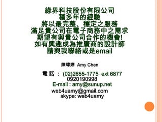 ̽Ƽɷ޹˾
     eĽ
  ֮
MF˾̄֮
 cF˾ęC!
dȤɞƏV̵OӋ
   Ոcjemail
       ꐬ| Amy Chen

  Ԓ  (02)2655-1775 ext 6877
         0920190998
    E-mail : amy@sunup.net
   web4uamy@gmail.com
       skype: web4uamy
 