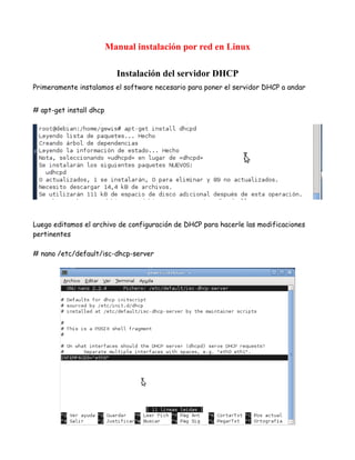 Manual instalación por red en Linux

                           Instalación del servidor DHCP
Primeramente instalamos el software necesario para poner el servidor DHCP a andar


# apt-get install dhcp




Luego editamos el archivo de configuración de DHCP para hacerle las modificaciones
pertinentes

# nano /etc/default/isc-dhcp-server
 