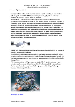 INSTITUTO TECNOLÓGICO “CARLOS CISNEROS”
                            ESCUELA DE MECÁNICA AUTOMOTRIZ
mueven al girar el volante.

Los motores Bóxer se han montado en motocicletas además de coches. Se ha montado en
toda la saga de motocicletas BMW tanto de trail, carretera, y deportivas. Motores vi
cilíndricos de bóxer que superan el litro de cilindrada.
Mientras tanto y de forma menos exclusiva, los motores de cilindros horizontalmente
opuestos se han usado desde finales de los años treintas en miles de aeronaves pequeñas, y
han sufrido ligeras mejoras al igual que todos los motores a pistón, tales como el sistema de
inyección o los cada vez más eficientes sistemas de sobrealimentación, sin embargo son
motores que presentan una configuración de válvulas en la culata (OHV) y una relativa baja
compresión (usualmente 6.6:1) en comparación con motores de automoción modernos, ya
que son usados bajo otro tipo de condiciones; así mismo, no se han producido motores de
aviación que tengan turbo cargador de geometría variable como se viene desarrollando
desde mediados de la década de los ochentas para automóviles, y el ciclo Diesel en estos
motores se encuentra en fase experimental.




- Radial: Otra disposición de los cilindros es la radial, usada principalmente en los motores de
aviación y como motores estáticos.
- H: También se encuentra la disposición en H, la cual es una especie de hibridación de dos
motores con cilindros en oposición con el uso de dos cigüeñales, quedando una bancada por
encima de la otra que generan potencia para un solo eje de transmisión intermedio entre los
dos cigüeñales.
- W: Otra disposición es en W que es una especie de doble V combinada en tres o cuatro
bancadas de cilindros y dos cigüeñales, que data de la década de 1920, y son usadas en
algunos vehículos modernos del Grupo Volkswagen, como el Audi A8, el Volkswagen
Touareg o el Volkswagen Phaeton.




Disposición del motor




Nombre: Xavier Martínez                                                     Fecha: 15/06/12
 
