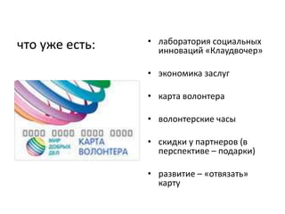 что уже есть:   • лаборатория социальных
                  инноваций «Клаудвочер»

                • экономика заслуг

                • карта волонтера

                • волонтерские часы

                • скидки у партнеров (в
                  перспективе – подарки)

                • развитие – «отвязать»
                  карту
 