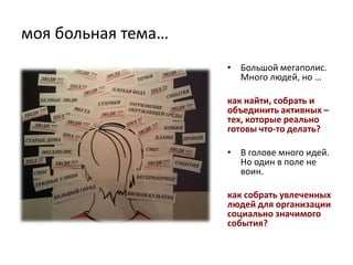 моя больная тема…
                    • Большой мегаполис.
                      Много людей, но …

                    как найти, собрать и
                    объединить активных –
                    тех, которые реально
                    готовы что-то делать?

                    • В голове много идей.
                      Но один в поле не
                      воин.

                    как собрать увлеченных
                    людей для организации
                    социально значимого
                    события?
 