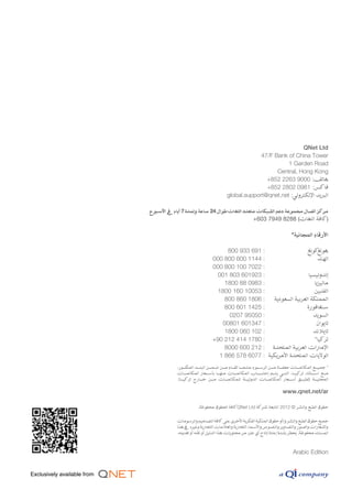 ‫‪QNet Ltd‬‬
                                                           ‫‪47/F Bank of China Tower‬‬
                                                                     ‫‪1 Garden Road‬‬
                                                                 ‫‪Central, Hong Kong‬‬
                                                             ‫هاتف: 0009 3622 258+‬
                                                             ‫فاكس: 1890 2082 258+‬
                                              ‫البريد اإللكتروني: ‪global.support@qnet.net‬‬

‫مركز اتصال مجموعة دعم الشبكات متعدد اللغات طوال 42 ساعة ولمدة 7 أيام يف األسبوع‬
                                                                ‫)كافة اللغات( 8828 9497 306+‬

                                                                                           ‫األرقام المجانية*‬

                                          ‫: 196 339 008‬                  ‫كونغ‬  ‫هونغ‬
                                    ‫: 4411 006 008 000‬                         ‫الهند‬
                                    ‫: 2207 001 008 000‬
                                      ‫: 329106 308 100‬                    ‫إندونيسيا‬
                                         ‫: 3890 88 0081‬                      ‫ماليزيا‬
                                      ‫: 35001 061 0081‬                       ‫الفلبين‬
                                         ‫: 6081 068 008‬   ‫المملكة العربية السعودية‬
                                         ‫: 5241 106 008‬                  ‫سنغافورة‬
                                           ‫: 05059 7020‬                     ‫السويد‬
                                        ‫: 743106 10800‬                        ‫تايوان‬
                                         ‫: 201 060 0081‬                     ‫تايالند‬
                                    ‫: 0871 414 212 09+‬                       ‫تركيا*‬
                                         ‫اإلمارات العربية المتحدة : 212 006 0008‬
                                       ‫الواليات المتحدة األمريكية : 7706 875 668 1‬
            ‫* جمي����ع المكالم����ات معف����اة م����ن الرس����وم عندم����ا تق����ام م����ن ضم����ن البل����د ك����ور،‬
                    ‫المذ‬
            ‫م����ع اس����تثناء تركي����ا، الت����ي يت����م إحتس����اب المكالم����ات منه����ا بأس����عار المكالم����ات‬
            ‫المحلي����ة (تطب����ق أس����عار المكالم����ات الدولي����ة للمكالم����ات م����ن خ����ارج تركي����ا).‬

                                                                                     ‫‪www.qnet.net/ar‬‬

                          ‫حقوق الطبع والنشر © 2102 التابعة لشركة ‪QNet Ltd‬كافة الحقوق محفوظة.‬

            ‫جميع حقوق الطبع والنشر و/أو حقوق الملكية الفكرية األخرى على كافة التصاميم والرسومات‬
            ‫والشعارات والصور والتصاوير والنصوص واألسماء التجارية والعالمات التجارية وغيره يف هذا‬
            ‫المستند محفوظة. يحظر بشدة إعادة إنتاج أي جزء من محتويات هذا الدليل أو نقله أو تعديله.‬



                                                                                            ‫‪Arabic Edition‬‬
 