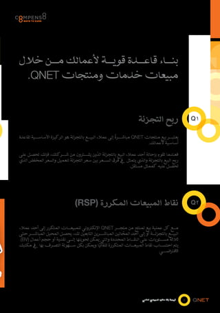 ‫بن���اء قاع���دة قوي���ة ألعمالك م���ن خالل‬
 ‫مبيعات خدمات ومنتجات ‪.QNET‬‬


                                                                     ‫ربح التجزئة‬                            ‫1‪Q‬‬

                                                          ‫ً‬
‫يعتب���ر بيع منتجات ‪ QNET‬مباش���رة إلى عمالء البي���ع بالتجزئة هو الركيزة األساس���ية لقاعدة‬
                                                                          ‫أساسية ألعمالك.‬

‫فعندما تقوم بإحالة أحد عمالء البيع بالتجزئة الذين يش���ترون من ش���ركتك، فإنك تحصل على‬
‫ربح البيع بالتجزئة والذي يتمثل يف فرق الس���عر بين سعر التجزئة للعميل والسعر المخفض الذي‬
                                                            ‫تحصل علیه كممثل مستقل.‬




                                ‫نقاط المبيعات المكررة (‪)RSP‬‬                                                 ‫2‪Q‬‬


‫م���ع كل عملية بيع لمنتج من متج���ر ‪ Qnet‬اإللكتروني للمبيع���ات المتكرر إلى أحد عمالء‬
‫البي���ع بالتجزئ���ة أو إلى أحد المحالين المباش���رين التابعين لك، يحصل المحيل المباش���ر حتى‬
                                                         ‫ُ‬
‫ثالثة مس���تويات على النق���اط المحددة والتي يمكن تحويلها إل���ى نقدية أو حجم أعمال (‪.)BV‬‬
‫يتم احتس���اب نقاط المبيع���ات المتكررة تلقائيا ويمكن بكل س���هولة التصرف بها يف مكتبك‬
                                            ‫ً‬
                                                                               ‫االفتراض���ي.‬




                                                                        ‫فرصة بال حدود للمجتمع العالمي‬   ‫4‬
 