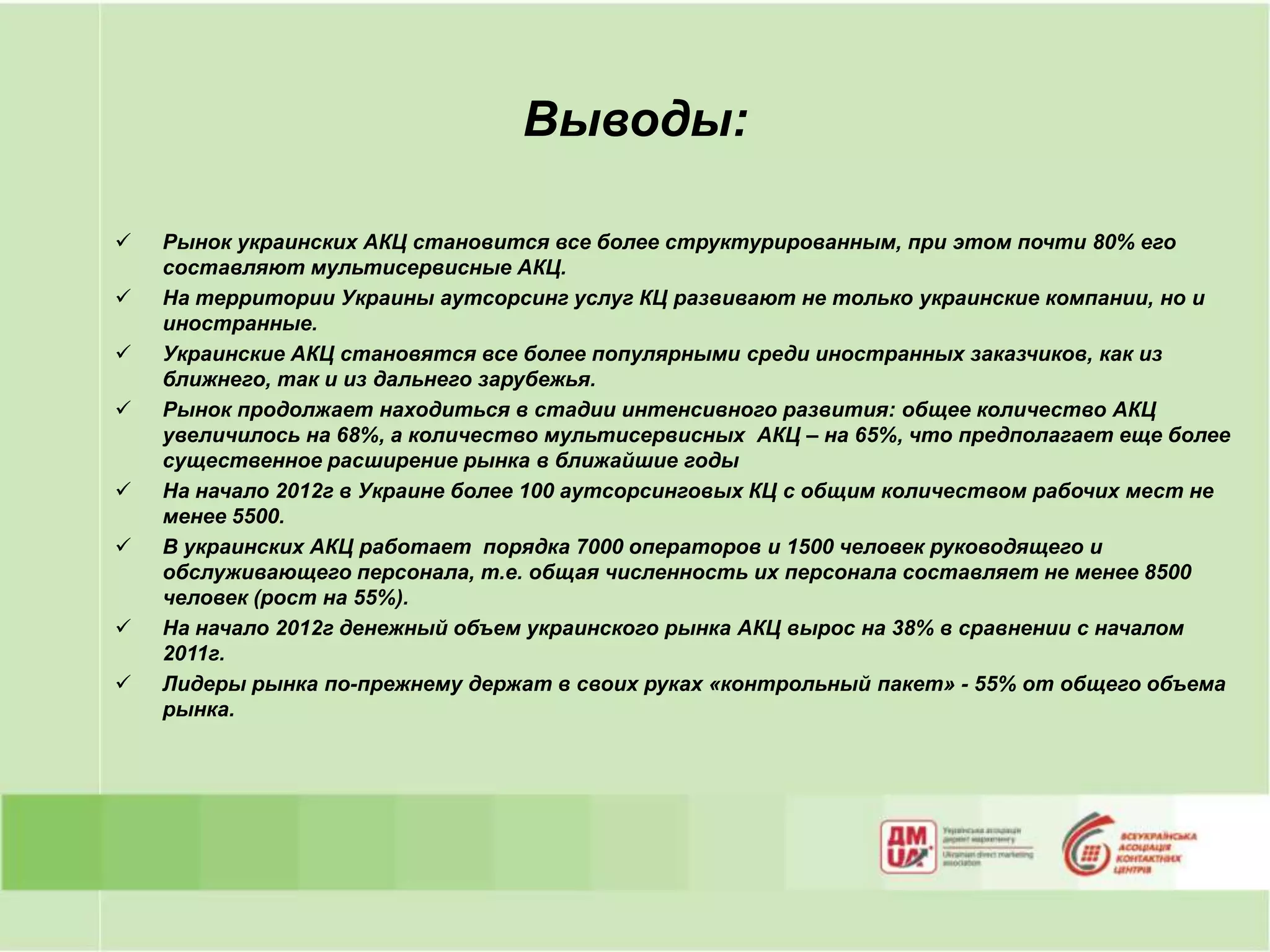 Выводы:

   Рынок украинских АКЦ становится все более структурированным, при этом почти 80% его
    составляют мультисервисные АКЦ.
   На территории Украины аутсорсинг услуг КЦ развивают не только украинские компании, но и
    иностранные.
   Украинские АКЦ становятся все более популярными среди иностранных заказчиков, как из
    ближнего, так и из дальнего зарубежья.
   Рынок продолжает находиться в стадии интенсивного развития: общее количество АКЦ
    увеличилось на 68%, а количество мультисервисных АКЦ – на 65%, что предполагает еще более
    существенное расширение рынка в ближайшие годы
   На начало 2012г в Украине более 100 аутсорсинговых КЦ с общим количеством рабочих мест не
    менее 5500.
   В украинских АКЦ работает порядка 7000 операторов и 1500 человек руководящего и
    обслуживающего персонала, т.е. общая численность их персонала составляет не менее 8500
    человек (рост на 55%).
   На начало 2012г денежный объем украинского рынка АКЦ вырос на 38% в сравнении с началом
    2011г.
   Лидеры рынка по-прежнему держат в своих руках «контрольный пакет» - 55% от общего объема
    рынка.
 