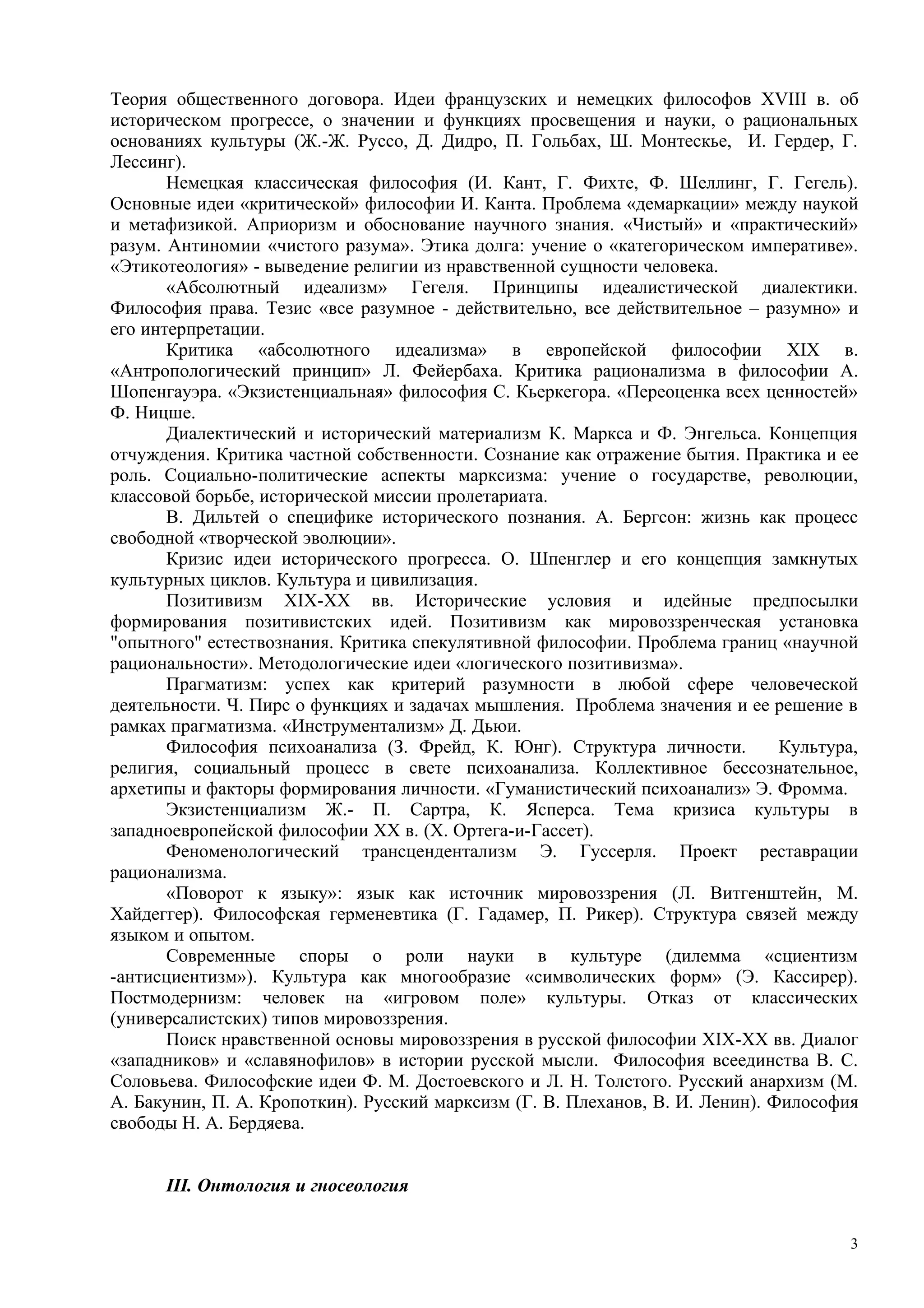 Теория общественного договора. Идеи французских и немецких философов XVIII в. об
историческом прогрессе, о значении и функциях просвещения и науки, о рациональных
основаниях культуры (Ж.-Ж. Руссо, Д. Дидро, П. Гольбах, Ш. Монтескье, И. Гердер, Г.
Лессинг).
       Немецкая классическая философия (И. Кант, Г. Фихте, Ф. Шеллинг, Г. Гегель).
Основные идеи «критической» философии И. Канта. Проблема «демаркации» между наукой
и метафизикой. Априоризм и обоснование научного знания. «Чистый» и «практический»
разум. Антиномии «чистого разума». Этика долга: учение о «категорическом императиве».
«Этикотеология» - выведение религии из нравственной сущности человека.
       «Абсолютный идеализм» Гегеля. Принципы идеалистической диалектики.
Философия права. Тезис «все разумное - действительно, все действительное – разумно» и
его интерпретации.
       Критика «абсолютного идеализма» в европейской философии XIX в.
«Антропологический принцип» Л. Фейербаха. Критика рационализма в философии А.
Шопенгауэра. «Экзистенциальная» философия С. Кьеркегора. «Переоценка всех ценностей»
Ф. Ницше.
       Диалектический и исторический материализм К. Маркса и Ф. Энгельса. Концепция
отчуждения. Критика частной собственности. Сознание как отражение бытия. Практика и ее
роль. Социально-политические аспекты марксизма: учение о государстве, революции,
классовой борьбе, исторической миссии пролетариата.
       В. Дильтей о специфике исторического познания. А. Бергсон: жизнь как процесс
свободной «творческой эволюции».
       Кризис идеи исторического прогресса. О. Шпенглер и его концепция замкнутых
культурных циклов. Культура и цивилизация.
       Позитивизм XIX-ХХ вв. Исторические условия и идейные предпосылки
формирования позитивистских идей. Позитивизм как мировоззренческая установка
"опытного" естествознания. Критика спекулятивной философии. Проблема границ «научной
рациональности». Методологические идеи «логического позитивизма».
       Прагматизм: успех как критерий разумности в любой сфере человеческой
деятельности. Ч. Пирс о функциях и задачах мышления. Проблема значения и ее решение в
рамках прагматизма. «Инструментализм» Д. Дьюи.
       Философия психоанализа (З. Фрейд, К. Юнг). Структура личности.          Культура,
религия, социальный процесс в свете психоанализа. Коллективное бессознательное,
архетипы и факторы формирования личности. «Гуманистический психоанализ» Э. Фромма.
       Экзистенциализм Ж.- П. Сартра, К. Ясперса. Тема кризиса культуры в
западноевропейской философии ХХ в. (Х. Ортега-и-Гассет).
       Феноменологический трансцендентализм Э. Гуссерля. Проект реставрации
рационализма.
       «Поворот к языку»: язык как источник мировоззрения (Л. Витгенштейн, М.
Хайдеггер). Философская герменевтика (Г. Гадамер, П. Рикер). Структура связей между
языком и опытом.
       Современные споры о роли науки в культуре (дилемма «сциентизм
-антисциентизм»). Культура как многообразие «символических форм» (Э. Кассирер).
Постмодернизм: человек на «игровом поле» культуры. Отказ от классических
(универсалистских) типов мировоззрения.
       Поиск нравственной основы мировоззрения в русской философии XIX-XX вв. Диалог
«западников» и «славянофилов» в истории русской мысли. Философия всеединства В. С.
Соловьева. Философские идеи Ф. М. Достоевского и Л. Н. Толстого. Русский анархизм (М.
А. Бакунин, П. А. Кропоткин). Русский марксизм (Г. В. Плеханов, В. И. Ленин). Философия
свободы Н. А. Бердяева.


      III. Онтология и гносеология


                                                                                       3
 