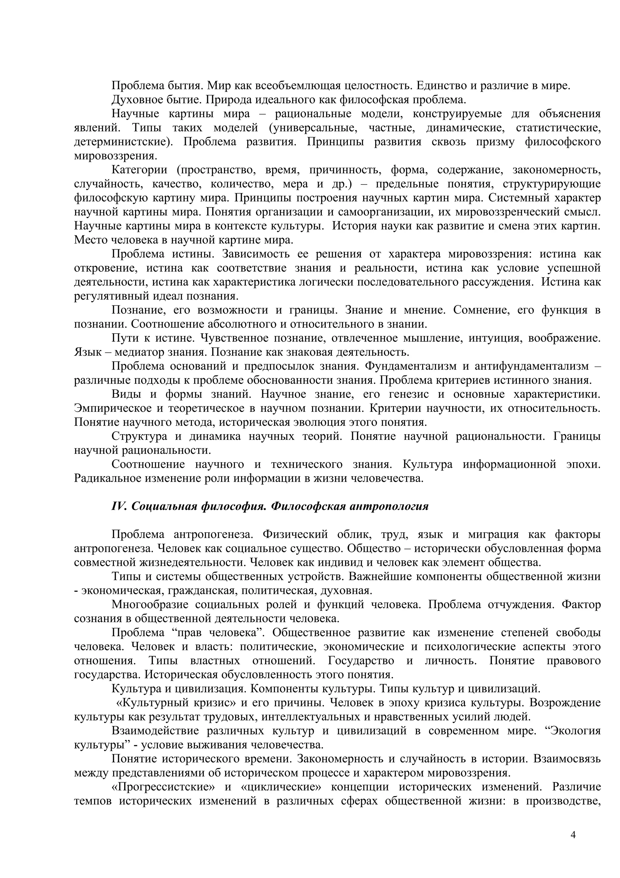Проблема бытия. Мир как всеобъемлющая целостность. Единство и различие в мире.
      Духовное бытие. Природа идеального как философская проблема.
      Научные картины мира – рациональные модели, конструируемые для объяснения
явлений. Типы таких моделей (универсальные, частные, динамические, статистические,
детерминистские). Проблема развития. Принципы развития сквозь призму философского
мировоззрения.
      Категории (пространство, время, причинность, форма, содержание, закономерность,
случайность, качество, количество, мера и др.) – предельные понятия, структурирующие
философскую картину мира. Принципы построения научных картин мира. Системный характер
научной картины мира. Понятия организации и самоорганизации, их мировоззренческий смысл.
Научные картины мира в контексте культуры. История науки как развитие и смена этих картин.
Место человека в научной картине мира.
      Проблема истины. Зависимость ее решения от характера мировоззрения: истина как
откровение, истина как соответствие знания и реальности, истина как условие успешной
деятельности, истина как характеристика логически последовательного рассуждения. Истина как
регулятивный идеал познания.
      Познание, его возможности и границы. Знание и мнение. Сомнение, его функция в
познании. Соотношение абсолютного и относительного в знании.
      Пути к истине. Чувственное познание, отвлеченное мышление, интуиция, воображение.
Язык – медиатор знания. Познание как знаковая деятельность.
      Проблема оснований и предпосылок знания. Фундаментализм и антифундаментализм –
различные подходы к проблеме обоснованности знания. Проблема критериев истинного знания.
      Виды и формы знаний. Научное знание, его генезис и основные характеристики.
Эмпирическое и теоретическое в научном познании. Критерии научности, их относительность.
Понятие научного метода, историческая эволюция этого понятия.
      Структура и динамика научных теорий. Понятие научной рациональности. Границы
научной рациональности.
      Соотношение научного и технического знания. Культура информационной эпохи.
Радикальное изменение роли информации в жизни человечества.

      IV. Социальная философия. Философская антропология

       Проблема антропогенеза. Физический облик, труд, язык и миграция как факторы
антропогенеза. Человек как социальное существо. Общество – исторически обусловленная форма
совместной жизнедеятельности. Человек как индивид и человек как элемент общества.
       Типы и системы общественных устройств. Важнейшие компоненты общественной жизни
- экономическая, гражданская, политическая, духовная.
       Многообразие социальных ролей и функций человека. Проблема отчуждения. Фактор
сознания в общественной деятельности человека.
       Проблема “прав человека”. Общественное развитие как изменение степеней свободы
человека. Человек и власть: политические, экономические и психологические аспекты этого
отношения. Типы властных отношений. Государство и личность. Понятие правового
государства. Историческая обусловленность этого понятия.
       Культура и цивилизация. Компоненты культуры. Типы культур и цивилизаций.
        «Культурный кризис» и его причины. Человек в эпоху кризиса культуры. Возрождение
культуры как результат трудовых, интеллектуальных и нравственных усилий людей.
       Взаимодействие различных культур и цивилизаций в современном мире. “Экология
культуры” - условие выживания человечества.
       Понятие исторического времени. Закономерность и случайность в истории. Взаимосвязь
между представлениями об историческом процессе и характером мировоззрения.
       «Прогрессистские» и «циклические» концепции исторических изменений. Различие
темпов исторических изменений в различных сферах общественной жизни: в производстве,

                                                                                     4
 