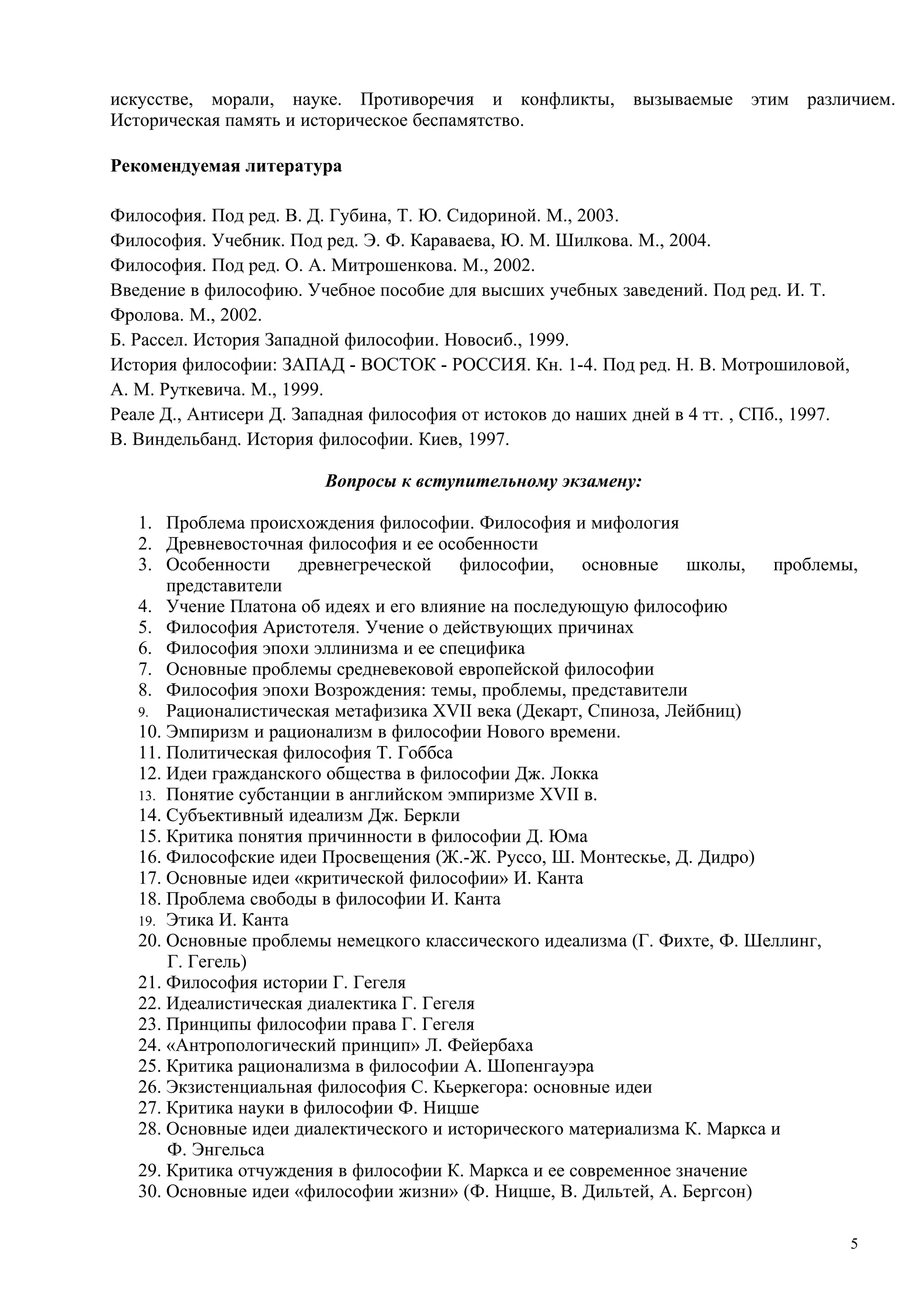 искусстве, морали, науке. Противоречия и конфликты, вызываемые этим различием.
Историческая память и историческое беспамятство.

Рекомендуемая литература

Философия. Под ред. В. Д. Губина, Т. Ю. Сидориной. М., 2003.
Философия. Учебник. Под ред. Э. Ф. Караваева, Ю. М. Шилкова. М., 2004.
Философия. Под ред. О. А. Митрошенкова. М., 2002.
Введение в философию. Учебное пособие для высших учебных заведений. Под ред. И. Т.
Фролова. М., 2002.
Б. Рассел. История Западной философии. Новосиб., 1999.
История философии: ЗАПАД - ВОСТОК - РОССИЯ. Кн. 1-4. Под ред. Н. В. Мотрошиловой,
А. М. Руткевича. М., 1999.
Реале Д., Антисери Д. Западная философия от истоков до наших дней в 4 тт. , СПб., 1997.
В. Виндельбанд. История философии. Киев, 1997.

                         Вопросы к вступительному экзамену:

   1. Проблема происхождения философии. Философия и мифология
   2. Древневосточная философия и ее особенности
   3. Особенности древнегреческой философии,          основные школы,       проблемы,
       представители
   4. Учение Платона об идеях и его влияние на последующую философию
   5. Философия Аристотеля. Учение о действующих причинах
   6. Философия эпохи эллинизма и ее специфика
   7. Основные проблемы средневековой европейской философии
   8. Философия эпохи Возрождения: темы, проблемы, представители
   9. Рационалистическая метафизика XVII века (Декарт, Спиноза, Лейбниц)
   10. Эмпиризм и рационализм в философии Нового времени.
   11. Политическая философия Т. Гоббса
   12. Идеи гражданского общества в философии Дж. Локка
   13. Понятие субстанции в английском эмпиризме XVII в.
   14. Субъективный идеализм Дж. Беркли
   15. Критика понятия причинности в философии Д. Юма
   16. Философские идеи Просвещения (Ж.-Ж. Руссо, Ш. Монтескье, Д. Дидро)
   17. Основные идеи «критической философии» И. Канта
   18. Проблема свободы в философии И. Канта
   19. Этика И. Канта
   20. Основные проблемы немецкого классического идеализма (Г. Фихте, Ф. Шеллинг,
       Г. Гегель)
   21. Философия истории Г. Гегеля
   22. Идеалистическая диалектика Г. Гегеля
   23. Принципы философии права Г. Гегеля
   24. «Антропологический принцип» Л. Фейербаха
   25. Критика рационализма в философии А. Шопенгауэра
   26. Экзистенциальная философия С. Кьеркегора: основные идеи
   27. Критика науки в философии Ф. Ницше
   28. Основные идеи диалектического и исторического материализма К. Маркса и
       Ф. Энгельса
   29. Критика отчуждения в философии К. Маркса и ее современное значение
   30. Основные идеи «философии жизни» (Ф. Ницше, В. Дильтей, А. Бергсон)

                                                                                          5
 