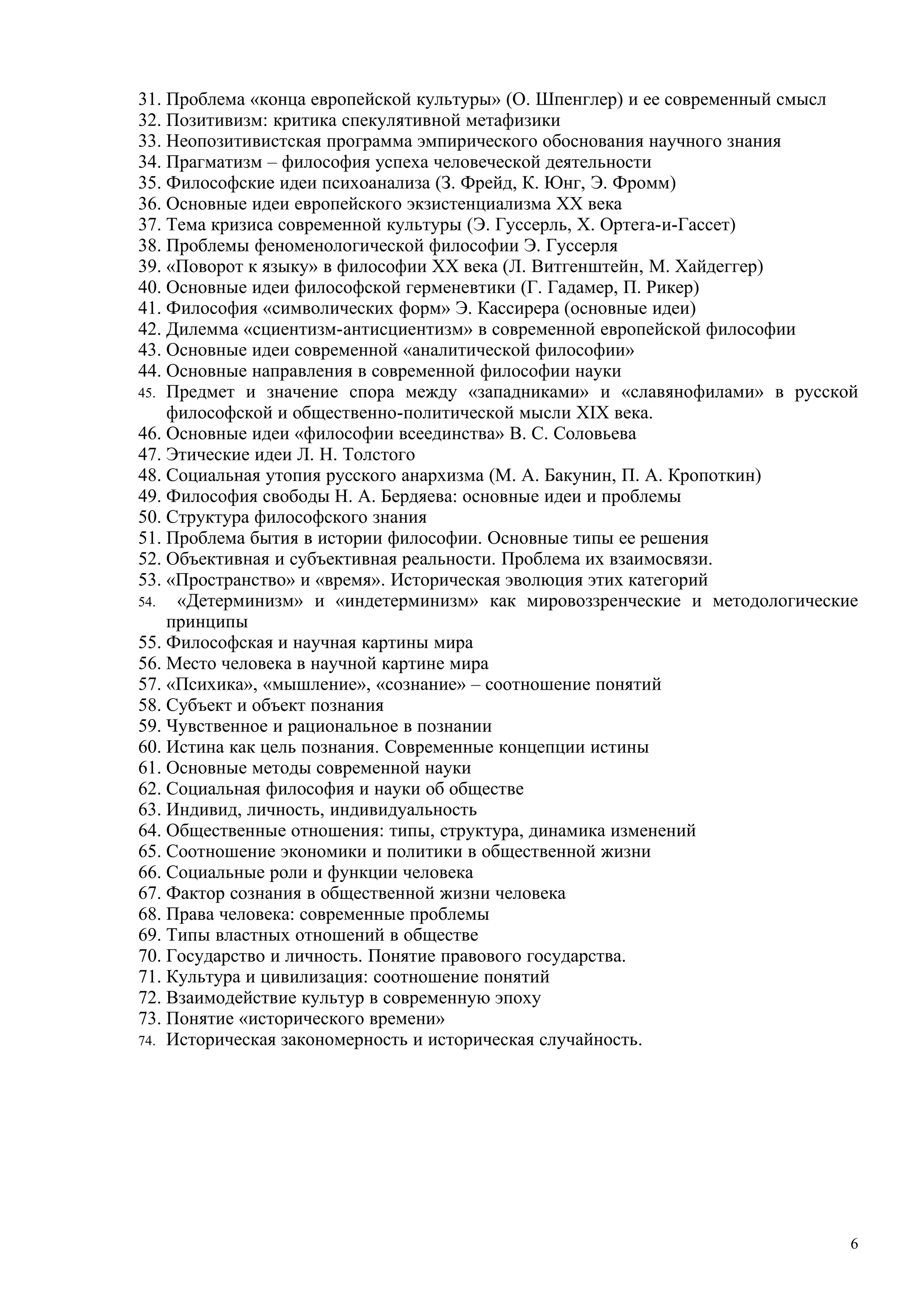 31. Проблема «конца европейской культуры» (О. Шпенглер) и ее современный смысл
32. Позитивизм: критика спекулятивной метафизики
33. Неопозитивистская программа эмпирического обоснования научного знания
34. Прагматизм – философия успеха человеческой деятельности
35. Философские идеи психоанализа (З. Фрейд, К. Юнг, Э. Фромм)
36. Основные идеи европейского экзистенциализма ХХ века
37. Тема кризиса современной культуры (Э. Гуссерль, Х. Ортега-и-Гассет)
38. Проблемы феноменологической философии Э. Гуссерля
39. «Поворот к языку» в философии ХХ века (Л. Витгенштейн, М. Хайдеггер)
40. Основные идеи философской герменевтики (Г. Гадамер, П. Рикер)
41. Философия «символических форм» Э. Кассирера (основные идеи)
42. Дилемма «сциентизм-антисциентизм» в современной европейской философии
43. Основные идеи современной «аналитической философии»
44. Основные направления в современной философии науки
45. Предмет и значение спора между «западниками» и «славянофилами» в русской
    философской и общественно-политической мысли XIX века.
46. Основные идеи «философии всеединства» В. С. Соловьева
47. Этические идеи Л. Н. Толстого
48. Социальная утопия русского анархизма (М. А. Бакунин, П. А. Кропоткин)
49. Философия свободы Н. А. Бердяева: основные идеи и проблемы
50. Структура философского знания
51. Проблема бытия в истории философии. Основные типы ее решения
52. Объективная и субъективная реальности. Проблема их взаимосвязи.
53. «Пространство» и «время». Историческая эволюция этих категорий
54.  «Детерминизм» и «индетерминизм» как мировоззренческие и методологические
    принципы
55. Философская и научная картины мира
56. Место человека в научной картине мира
57. «Психика», «мышление», «сознание» – соотношение понятий
58. Субъект и объект познания
59. Чувственное и рациональное в познании
60. Истина как цель познания. Современные концепции истины
61. Основные методы современной науки
62. Социальная философия и науки об обществе
63. Индивид, личность, индивидуальность
64. Общественные отношения: типы, структура, динамика изменений
65. Соотношение экономики и политики в общественной жизни
66. Социальные роли и функции человека
67. Фактор сознания в общественной жизни человека
68. Права человека: современные проблемы
69. Типы властных отношений в обществе
70. Государство и личность. Понятие правового государства.
71. Культура и цивилизация: соотношение понятий
72. Взаимодействие культур в современную эпоху
73. Понятие «исторического времени»
74. Историческая закономерность и историческая случайность.




                                                                             6
 
