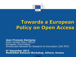 Towards a European
        Policy on Open Access

Jean-François Dechamp
Open Access Policy Officer
European Commission
Directorate-General for Research & Innovation (DG RTD)
6th December 2012
MedOANet National Workshop, Athens, Greece
 