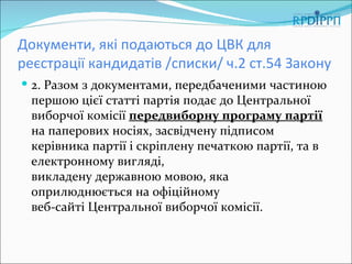 Документи, які подаються до ЦВК для
реєстрації кандидатів /списки/ ч.2 ст.54 Закону
 2. Разом з документами, передбаченими частиною
  першою цієї статті партія подає до Центральної
  виборчої комісії передвиборну програму партії
  на паперових носіях, засвідчену підписом
  керівника партії і скріплену печаткою партії, та в
  електронному вигляді,
  викладену державною мовою, яка
  оприлюднюється на офіційному
  веб-сайті Центральної виборчої комісії.
 